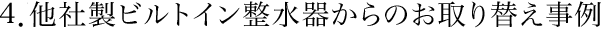 ４．他社製ビルトイン整水器からのお取り替え事例