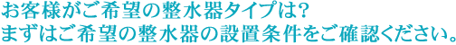 お客様がご希望の整水器タイプは？まずはご希望の整水器の設置条件をご確認ください。