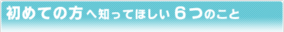 初めての方へ知ってほしい6つのこと