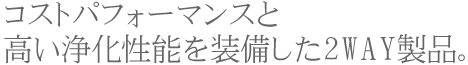 コストパフォーマンスと高い浄化性能を装備した2way製品。