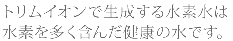 トリムイオンで生成する水素水は、水素を多く含んだ健康の水です。