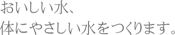 おいしい水、体にやさしい水をつくります。