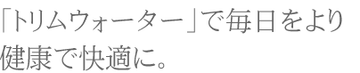 「トリムウォーター」で毎日をより健康で快適に。