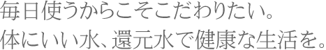 毎日使うからこそこだわりたい。体にいい水、還元水で健康な生活を。