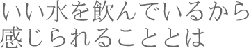 いい水を飲んでいるから感じられることとは