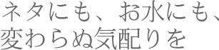 ネタにも、お水にも、変わらぬ気配りを