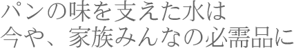 パンの味を支えた水は今や、家族みんなの必需品に