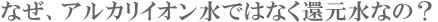 なぜ、アルカリイオン水ではなく還元水なの？