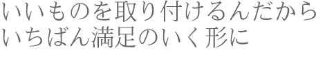 いいものを取り付けるんだからいちばん満足のいく形に